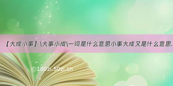 【大成小事】\大事小成\一词是什么意思小事大成又是什么意思.