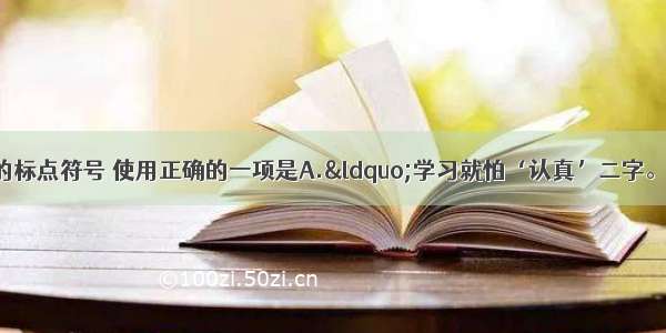 单选题下列句子中的标点符号 使用正确的一项是A.“学习就怕‘认真’二字。”张老师说