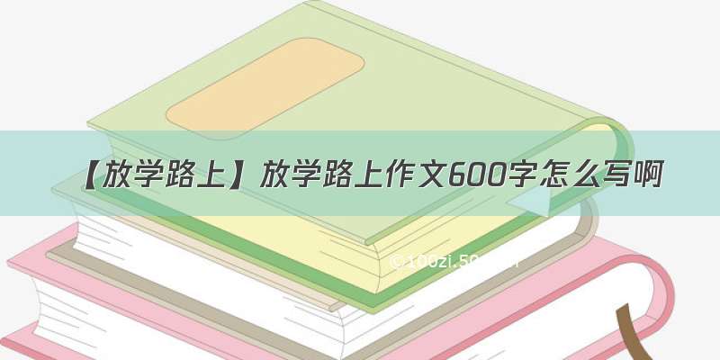 【放学路上】放学路上作文600字怎么写啊