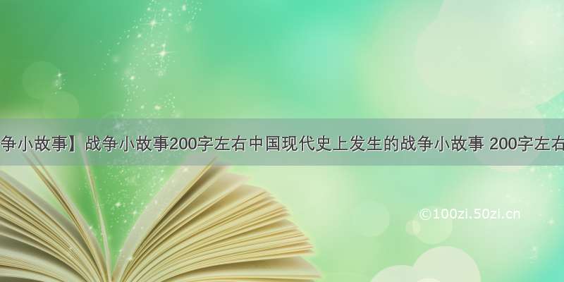 【战争小故事】战争小故事200字左右中国现代史上发生的战争小故事 200字左右 ...