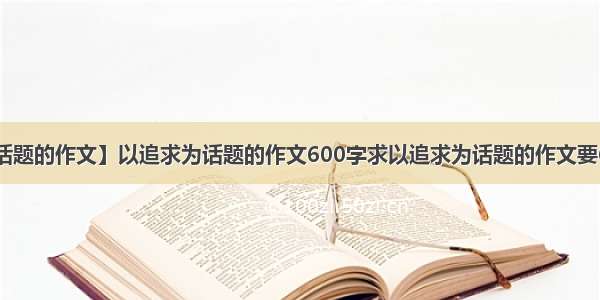 【以追求为话题的作文】以追求为话题的作文600字求以追求为话题的作文要600字 写的不