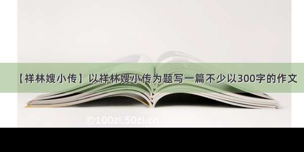 【祥林嫂小传】以祥林嫂小传为题写一篇不少以300字的作文