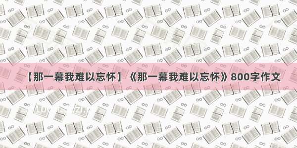 【那一幕我难以忘怀】《那一幕我难以忘怀》800字作文