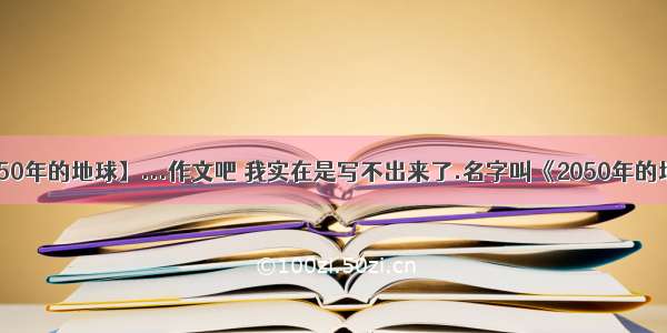 【2050年的地球】...作文吧 我实在是写不出来了.名字叫《2050年的地球》.