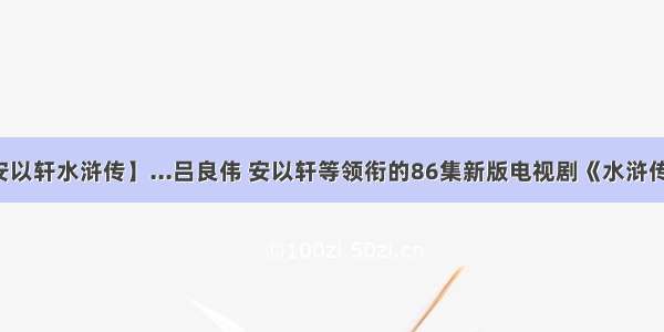 【安以轩水浒传】...吕良伟 安以轩等领衔的86集新版电视剧《水浒传》...