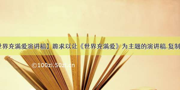 【让世界充满爱演讲稿】跪求以让《世界充满爱》为主题的演讲稿.复制党走开!