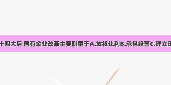 单选题中共十四大后 国有企业改革主要侧重于A.放权让利B.承包经营C.建立现代企业制度