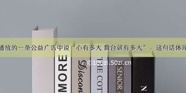 央视经常播放的一条公益广告中说“心有多大 舞台就有多大”。这句话体现的哲理是