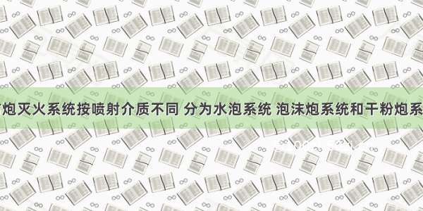 固定消防炮灭火系统按喷射介质不同 分为水泡系统 泡沫炮系统和干粉炮系统三种类