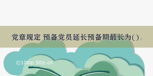 党章规定 预备党员延长预备期最长为()。