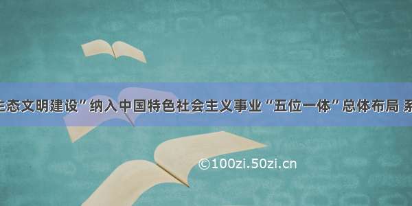 ()把“生态文明建设”纳入中国特色社会主义事业“五位一体”总体布局 系统阐述