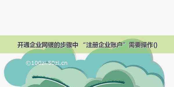 开通企业网银的步骤中 “注册企业账户”需要操作()