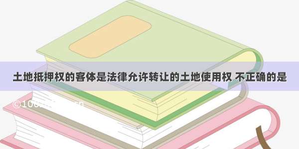 土地抵押权的客体是法律允许转让的土地使用权 不正确的是