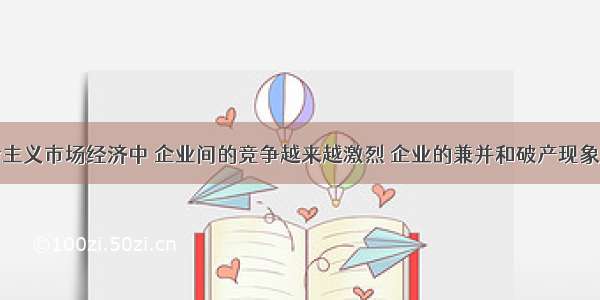 在我国社会主义市场经济中 企业间的竞争越来越激烈 企业的兼并和破产现象也越来越多