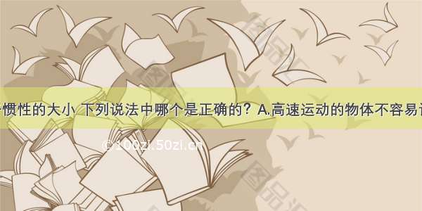 单选题关于惯性的大小 下列说法中哪个是正确的？A.高速运动的物体不容易让它停下来 