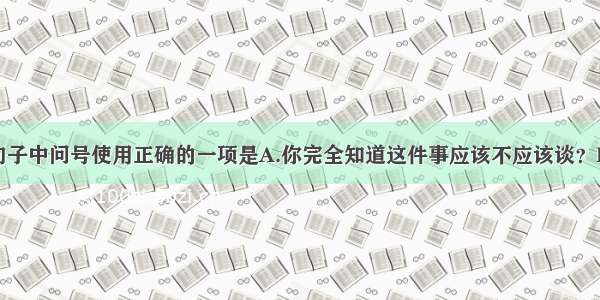 单选题下列句子中问号使用正确的一项是A.你完全知道这件事应该不应该谈？B.你快点走行