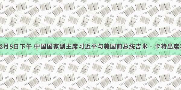 单选题12月8日下午 中国国家副主席习近平与美国前总统吉米·卡特出席在北京人