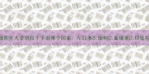 单选题仰光大金塔位于下面哪个国家：A.日本B.缅甸C.柬埔寨D.印度尼西亚