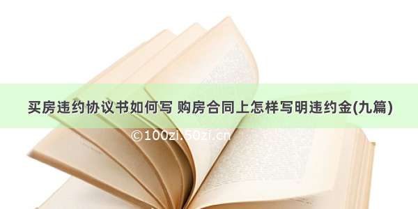 买房违约协议书如何写 购房合同上怎样写明违约金(九篇)