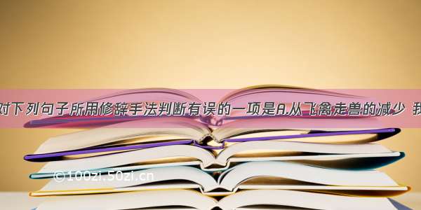 单选题选出对下列句子所用修辞手法判断有误的一项是A.从飞禽走兽的减少 我仿佛听到大