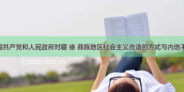 单选题中国共产党和人民政府对藏 傣 彝族地区社会主义改造的方式与内地不同 采用协