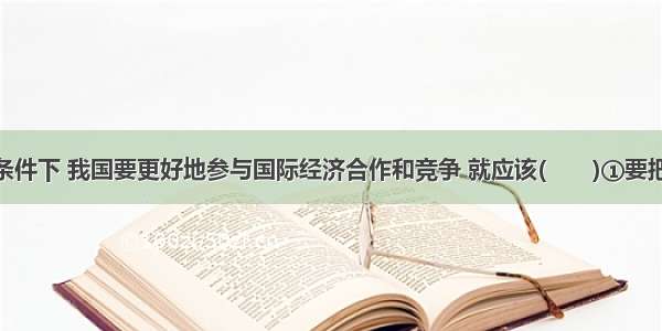 在经济全球化条件下 我国要更好地参与国际经济合作和竞争 就应该(　　)①要把“引进