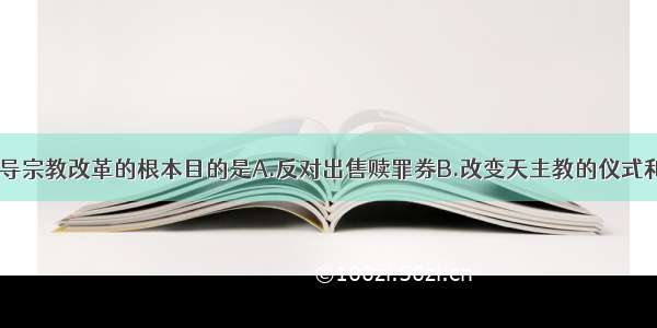 马丁?路德倡导宗教改革的根本目的是A.反对出售赎罪券B.改变天主教的仪式和教义C.建立