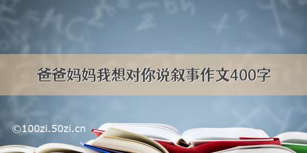 爸爸妈妈我想对你说叙事作文400字