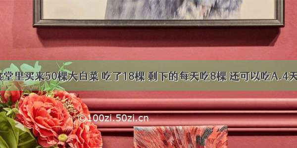 单选题食堂里买来50棵大白菜 吃了18棵 剩下的每天吃8棵 还可以吃A.4天B.8天C