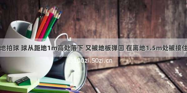 某同学在原地拍球 球从距地1m高处落下 又被地板弹回 在离地1.5m处被接住。若规定向