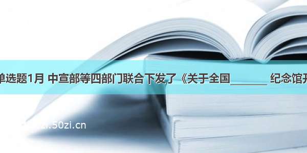 单选题1月 中宣部等四部门联合下发了《关于全国________ 纪念馆开