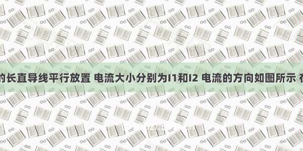 两根通电的长直导线平行放置 电流大小分别为I1和I2 电流的方向如图所示 在与导线垂