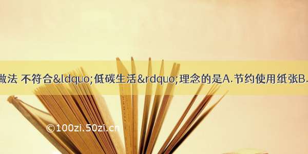 下列日常生活中的做法 不符合“低碳生活”理念的是A.节约使用纸张B.分类回收处理垃圾