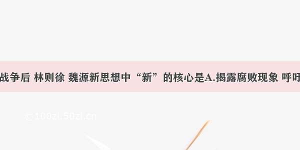 单选题鸦片战争后 林则徐 魏源新思想中“新”的核心是A.揭露腐败现象 呼吁革除弊端B.