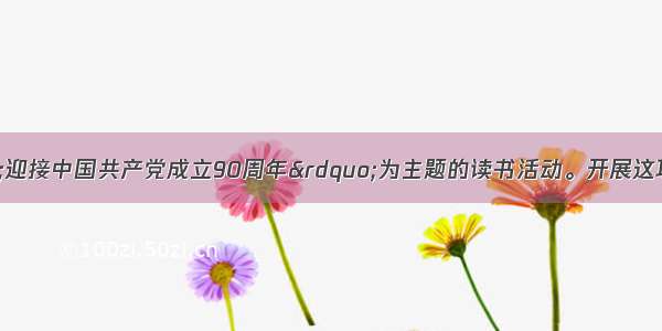 某校开展以&ldquo;迎接中国共产党成立90周年&rdquo;为主题的读书活动。开展这项活动 有利于激发