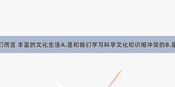 单选题对我们而言 丰富的文化生活A.是和我们学习科学文化知识相冲突的B.是陶冶情操 追