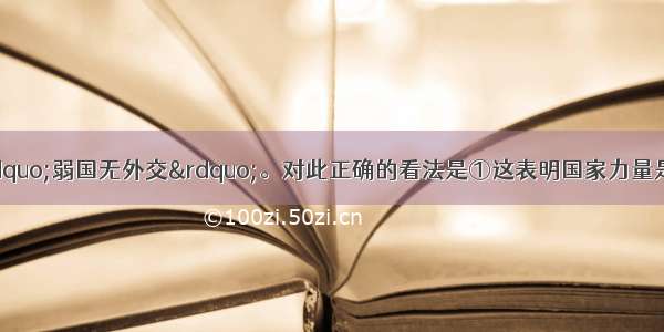 单选题有人感叹&ldquo;弱国无外交&rdquo;。对此正确的看法是①这表明国家力量是国际关系的决定因