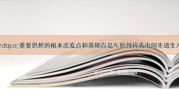 “三个代表”重要思想的根本出发点和落脚点是A.始终代表中国先进生产力的发展要求B.确