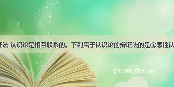 唯物论 辩证法 认识论是相互联系的。下列属于认识论的辩证法的是①感性认识是理性认