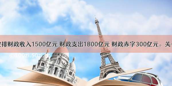 某市拟安排财政收入1500亿元 财政支出1800亿元 财政赤字300亿元。关于财政赤